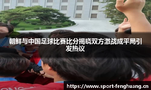 朝鲜与中国足球比赛比分揭晓双方激战成平局引发热议