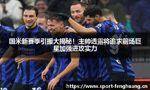 国米新赛季引援大揭秘！主帅透露将追求前场巨星加强进攻实力