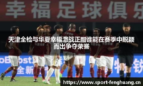 天津全检与华夏幸福激战正酣谁能在赛季中脱颖而出争夺荣誉